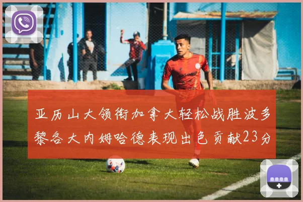 亚历山大领衔加拿大轻松战胜波多黎各大内姆哈德表现出色贡献23分