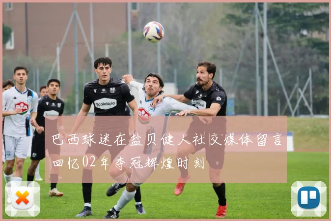 巴西球迷在盐贝健人社交媒体留言回忆02年夺冠辉煌时刻