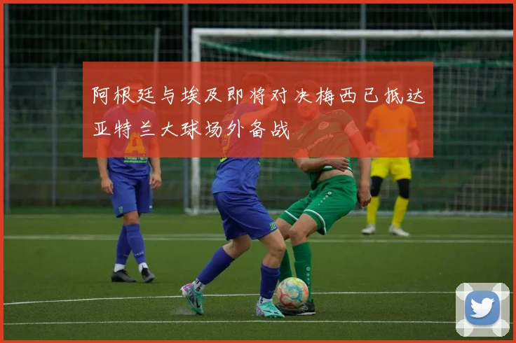 阿根廷与埃及即将对决梅西已抵达亚特兰大球场外备战