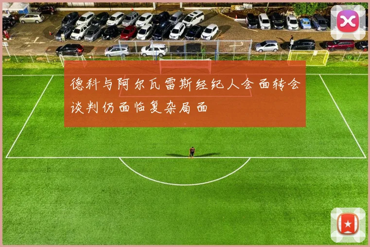 德科与阿尔瓦雷斯经纪人会面转会谈判仍面临复杂局面