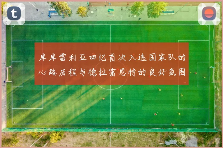 库库雷利亚回忆首次入选国家队的心路历程与德拉富恩特的良好氛围