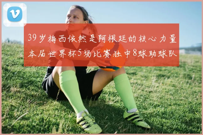 39岁梅西依然是阿根廷的核心力量本届世界杯5场比赛独中8球助球队狂轰14球