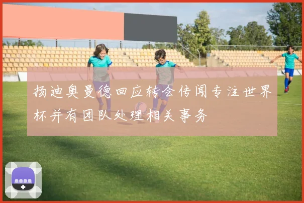 扬迪奥曼德回应转会传闻专注世界杯并有团队处理相关事务