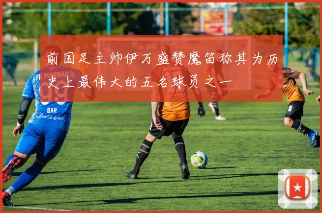前国足主帅伊万盛赞魔笛称其为历史上最伟大的五名球员之一