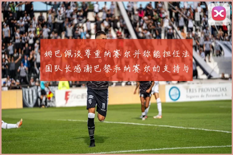 姆巴佩谈尊重纳赛尔并称能担任法国队长感谢巴黎和纳赛尔的支持与帮助