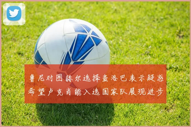 鲁尼对图赫尔选择查洛巴表示疑惑希望卢克肖能入选国家队展现进步