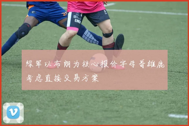 绿军以布朗为核心报价字母哥雄鹿考虑直接交易方案