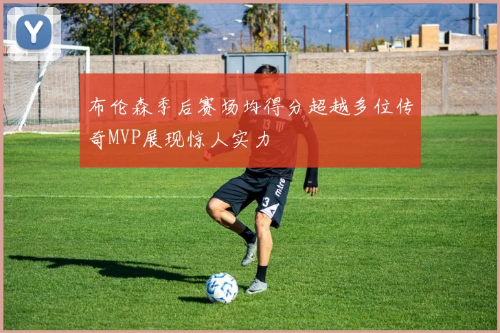 布伦森季后赛场均得分超越多位传奇MVP展现惊人实力