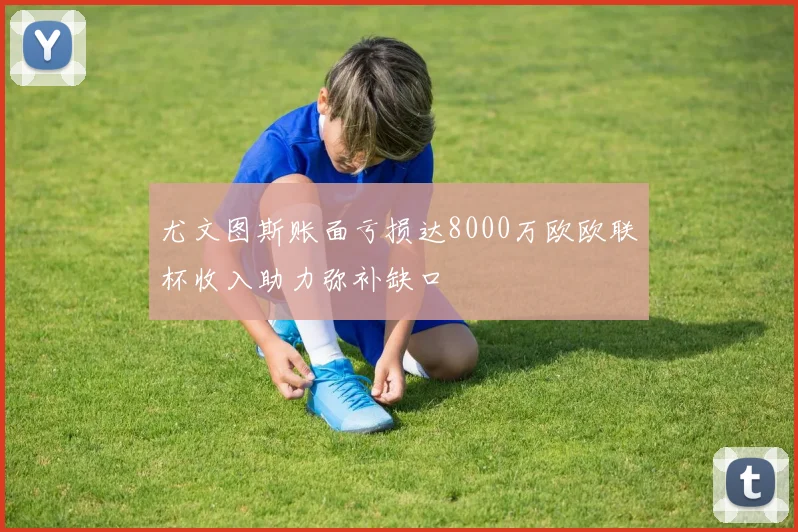 尤文图斯账面亏损达8000万欧欧联杯收入助力弥补缺口
