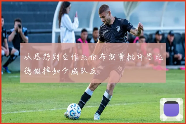 从恩怨到合作杰伦布朗曾批评恩比德假摔如今成队友