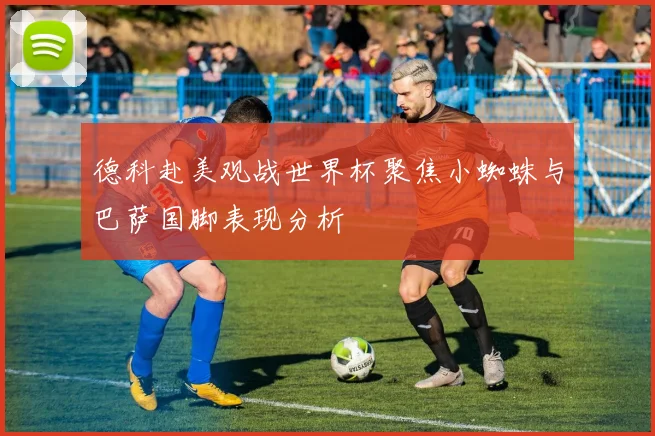 德科赴美观战世界杯聚焦小蜘蛛与巴萨国脚表现分析