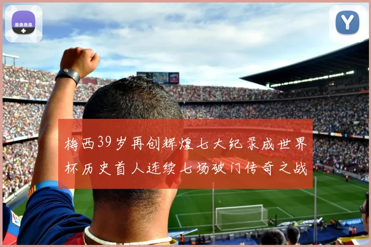 梅西39岁再创辉煌七大纪录成世界杯历史首人连续七场破门传奇之战