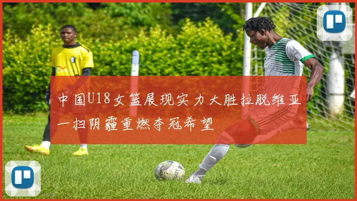 中国U18女篮展现实力大胜拉脱维亚一扫阴霾重燃夺冠希望
