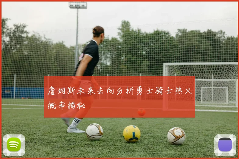 詹姆斯未来去向分析勇士骑士热火概率揭秘