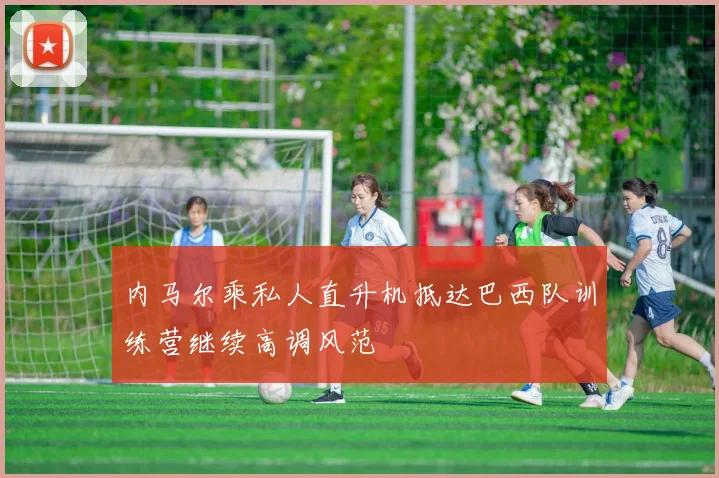 内马尔乘私人直升机抵达巴西队训练营继续高调风范