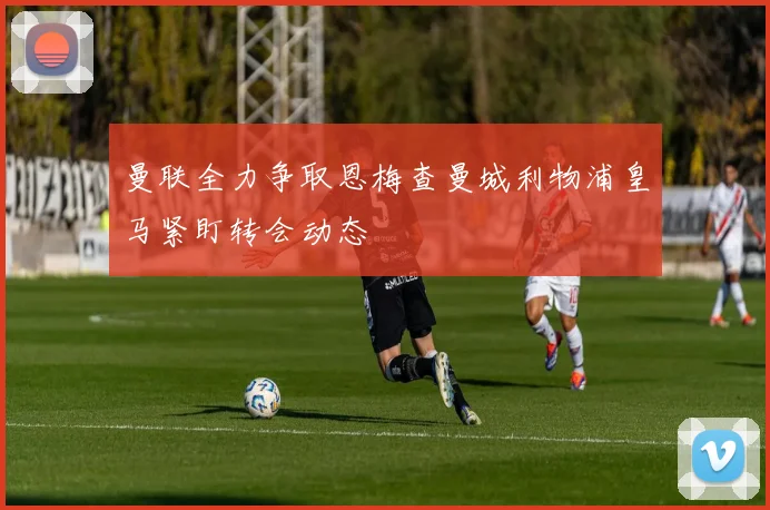 曼联全力争取恩梅查曼城利物浦皇马紧盯转会动态