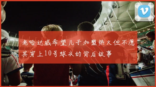 老哈达威希望儿子加盟热火但不愿其穿上10号球衣的背后故事