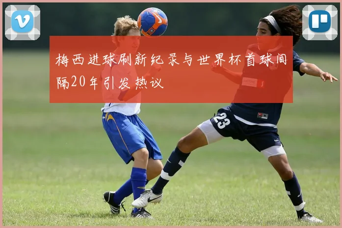 梅西进球刷新纪录与世界杯首球间隔20年引发热议