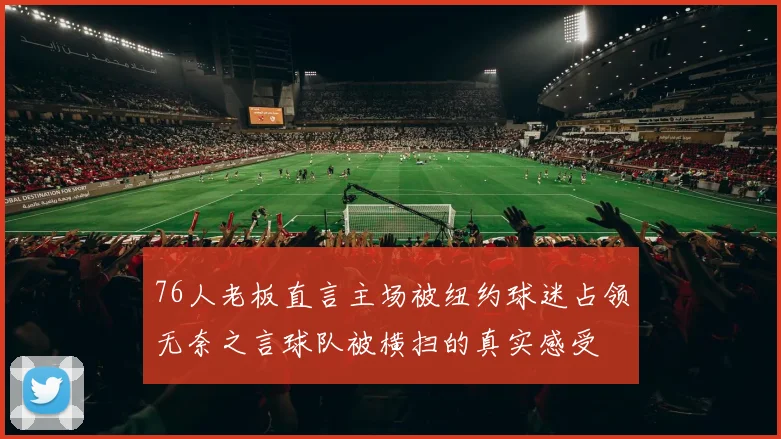 76人老板直言主场被纽约球迷占领无奈之言球队被横扫的真实感受